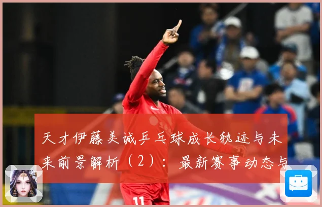 天才伊藤美诚乒乓球成长轨迹与未来前景解析（2）：最新赛事动态与深度分析