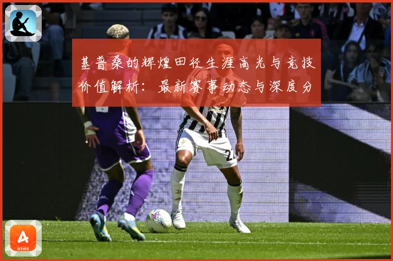 基普桑的辉煌田径生涯高光与竞技价值解析：最新赛事动态与深度分析