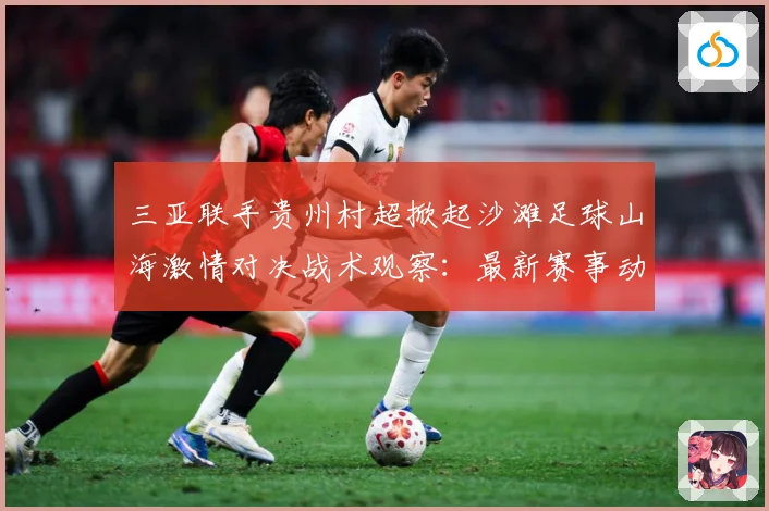 三亚联手贵州村超掀起沙滩足球山海激情对决战术观察：最新赛事动态与深度分析