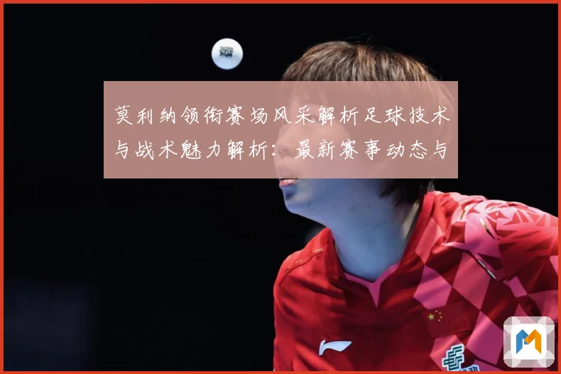 莫利纳领衔赛场风采解析足球技术与战术魅力解析：最新赛事动态与深度分析