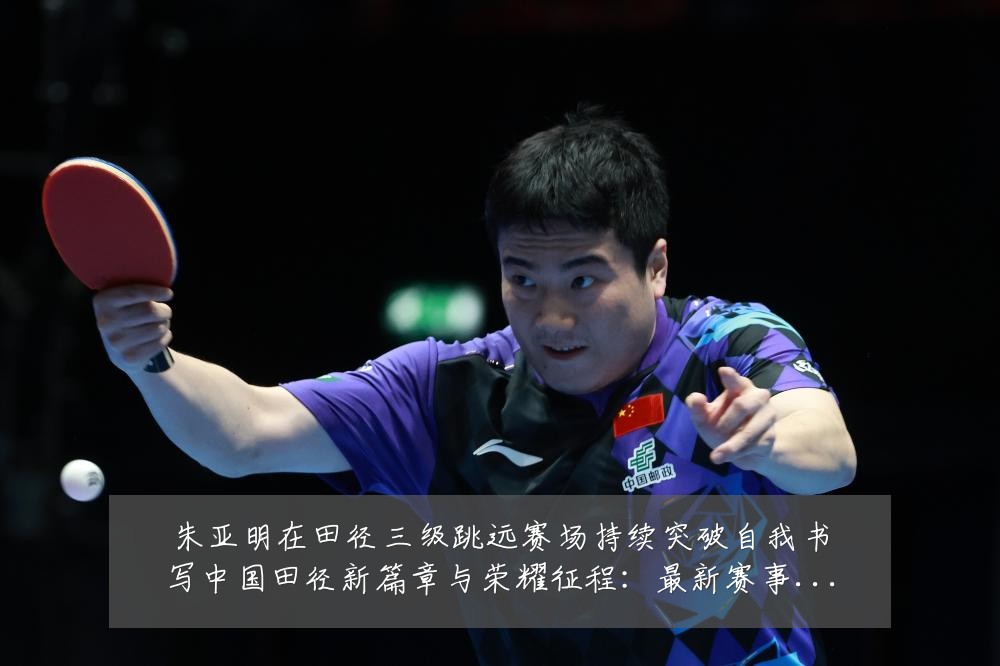 朱亚明在田径三级跳远赛场持续突破自我书写中国田径新篇章与荣耀征程：最新赛事动态与深度分析